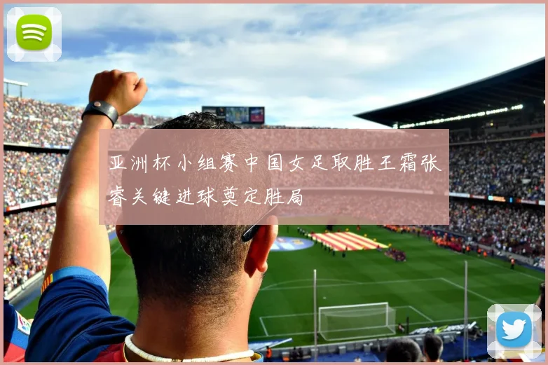 亚洲杯小组赛中国女足取胜王霜张睿关键进球奠定胜局