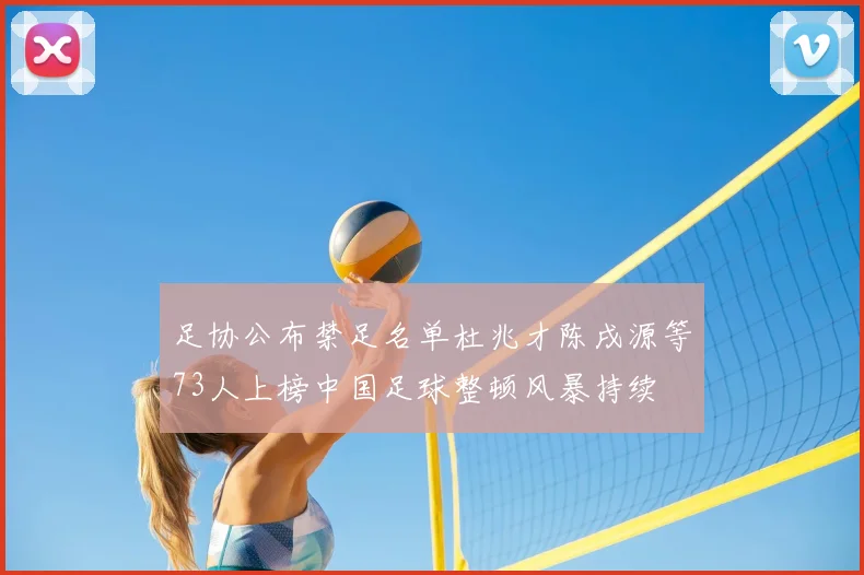 足协公布禁足名单杜兆才陈戌源等73人上榜中国足球整顿风暴持续