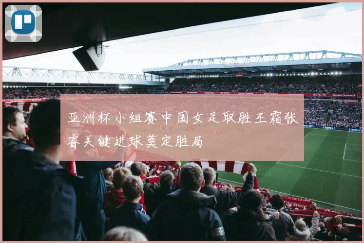 亚洲杯小组赛中国女足取胜王霜张睿关键进球奠定胜局