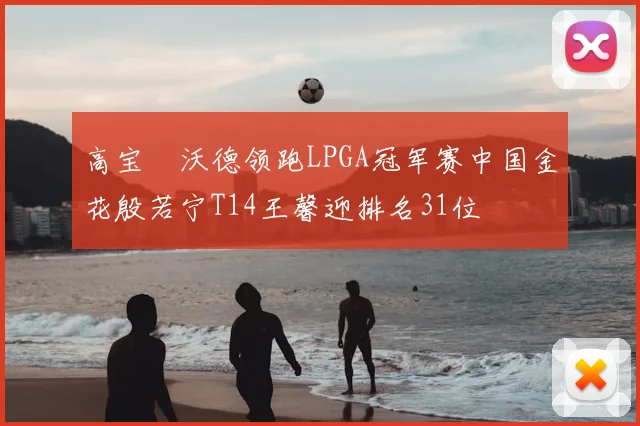 高宝璟沃德领跑LPGA冠军赛中国金花殷若宁T14王馨迎排名31位