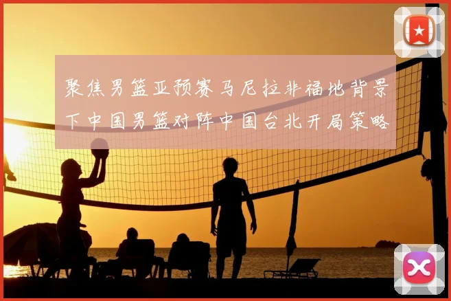 聚焦男篮亚预赛马尼拉非福地背景下中国男篮对阵中国台北开局策略分析