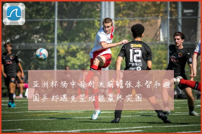 亚洲杯场中日对决前瞻张本智和避国乒却遇克星谁能最终突围