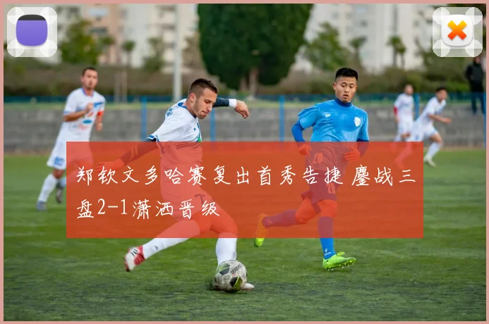 郑钦文多哈赛复出首秀告捷 鏖战三盘2-1潇洒晋级