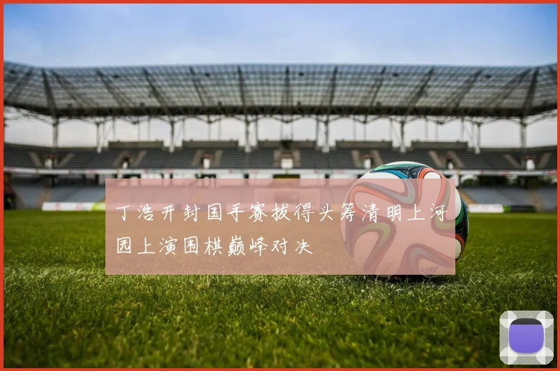 丁浩开封国手赛拔得头筹清明上河园上演围棋巅峰对决