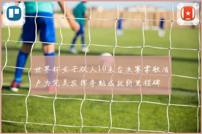 世界杯女子双人10米台决赛掌敏洁卢为完美发挥夺魁成就新里程碑