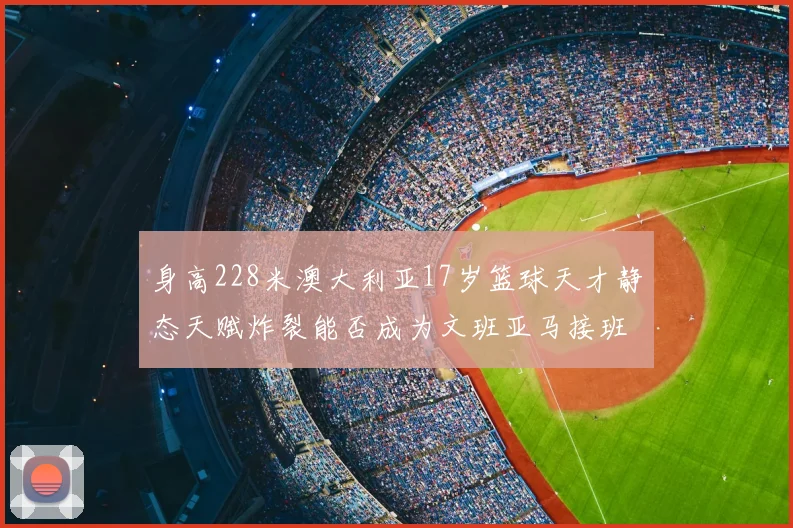 身高228米澳大利亚17岁篮球天才静态天赋炸裂能否成为文班亚马接班人