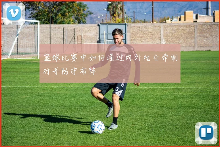 篮球比赛中如何通过内外结合牵制对手防守布阵