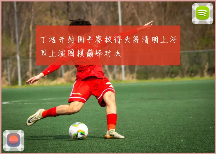 丁浩开封国手赛拔得头筹清明上河园上演围棋巅峰对决